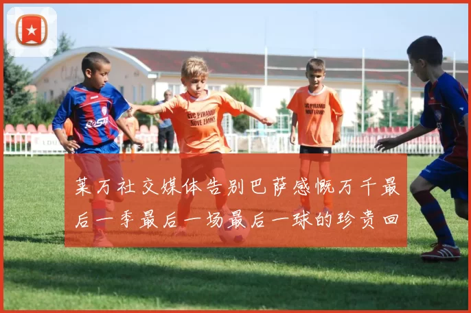 莱万社交媒体告别巴萨感慨万千最后一季最后一场最后一球的珍贵回忆