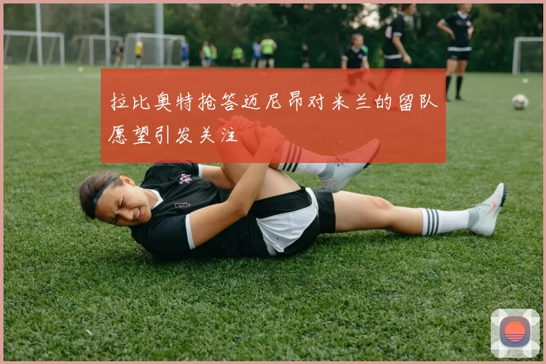 拉比奥特抢答迈尼昂对米兰的留队愿望引发关注