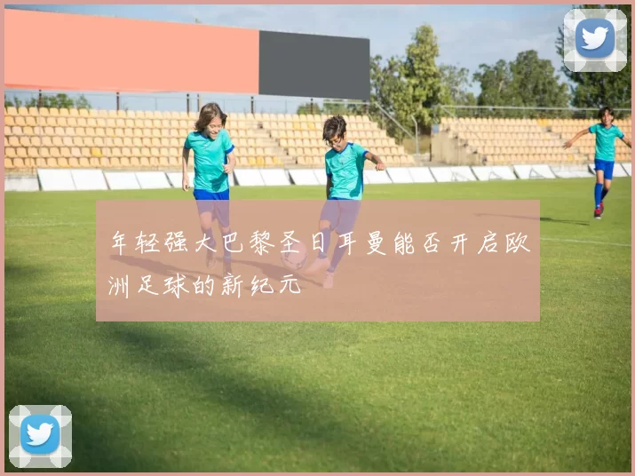 年轻强大巴黎圣日耳曼能否开启欧洲足球的新纪元