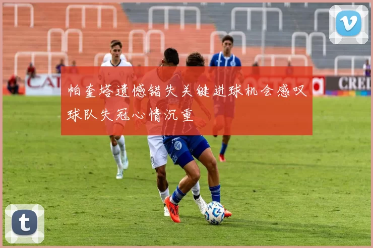 帕奎塔遗憾错失关键进球机会感叹球队失冠心情沉重