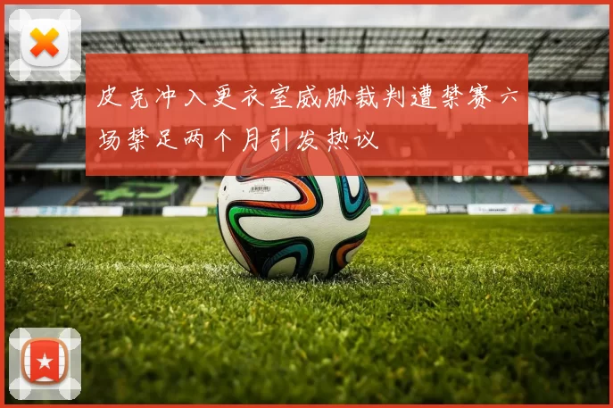 皮克冲入更衣室威胁裁判遭禁赛六场禁足两个月引发热议