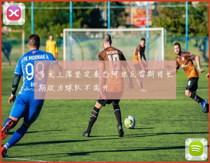 马竞主席坚定表态阿尔瓦雷斯将长期效力球队不离开