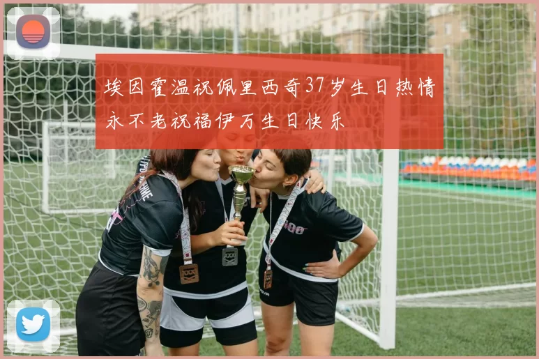 埃因霍温祝佩里西奇37岁生日热情永不老祝福伊万生日快乐
