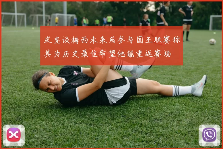 皮克谈梅西未来或参与国王联赛称其为历史最佳希望他能重返赛场