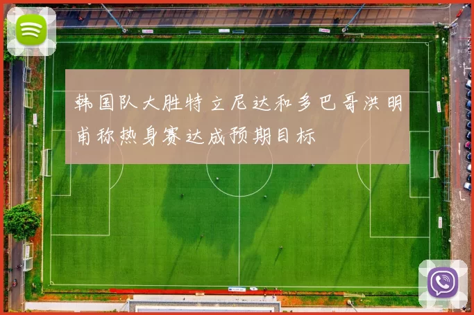 韩国队大胜特立尼达和多巴哥洪明甫称热身赛达成预期目标