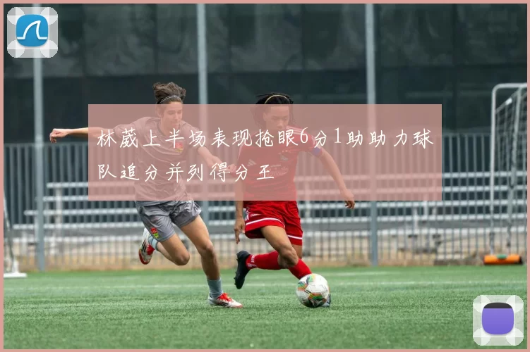 林葳上半场表现抢眼6分1助助力球队追分并列得分王