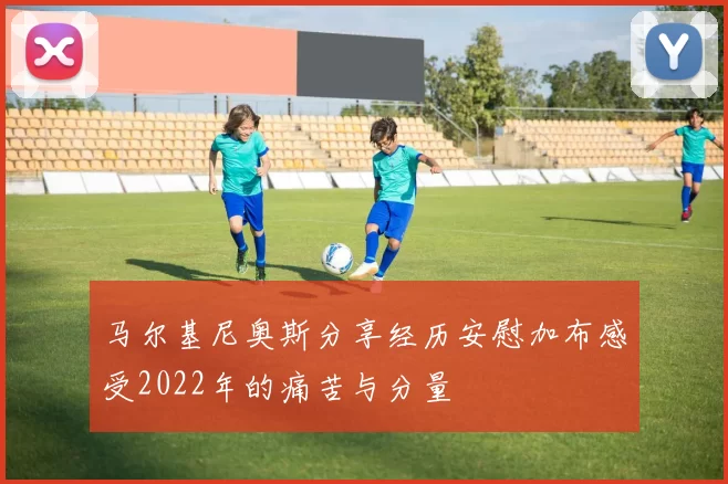 马尔基尼奥斯分享经历安慰加布感受2022年的痛苦与分量