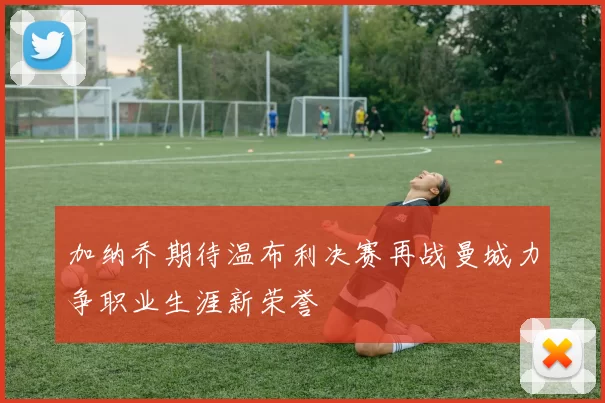 加纳乔期待温布利决赛再战曼城力争职业生涯新荣誉