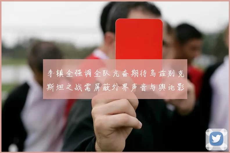 李镇全强调全队亢奋期待乌兹别克斯坦之战需屏蔽外界声音与舆论影响