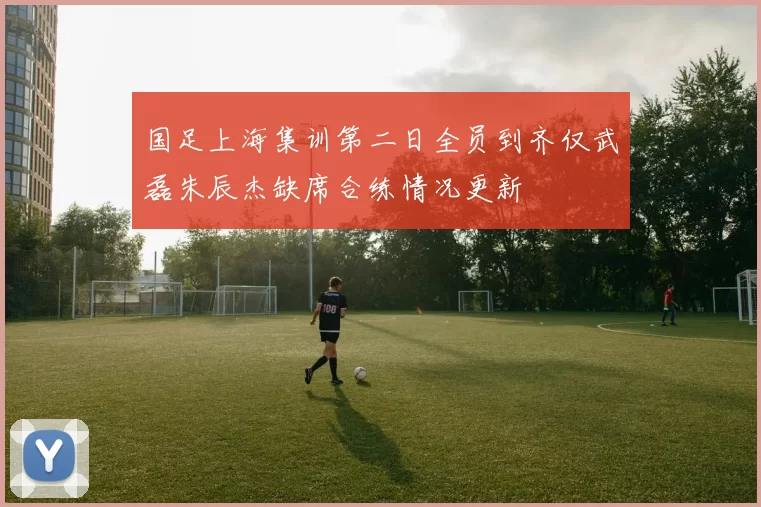 国足上海集训第二日全员到齐仅武磊朱辰杰缺席合练情况更新