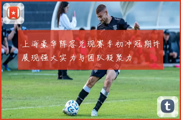 上海豪华阵容兑现赛季初冲冠期许展现强大实力与团队凝聚力