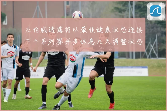 杰伦威透露将以最佳健康状态迎接下个系列赛并多休息几天调整状态